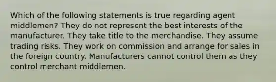 Which of the following statements is true regarding agent middlemen? They do not represent the best interests of the manufacturer. They take title to the merchandise. They assume trading risks. They work on commission and arrange for sales in the foreign country. Manufacturers cannot control them as they control merchant middlemen.