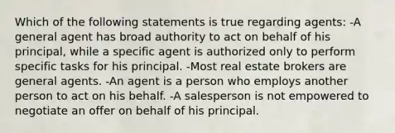 Which of the following statements is true regarding agents: -A general agent has broad authority to act on behalf of his principal, while a specific agent is authorized only to perform specific tasks for his principal. -Most real estate brokers are general agents. -An agent is a person who employs another person to act on his behalf. -A salesperson is not empowered to negotiate an offer on behalf of his principal.