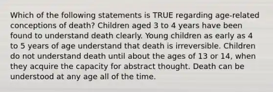 Which of the following statements is TRUE regarding age-related conceptions of death? Children aged 3 to 4 years have been found to understand death clearly. Young children as early as 4 to 5 years of age understand that death is irreversible. Children do not understand death until about the ages of 13 or 14, when they acquire the capacity for abstract thought. Death can be understood at any age all of the time.