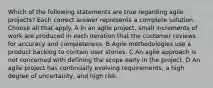 Which of the following statements are true regarding agile projects? Each correct answer represents a complete solution. Choose all that apply. A In an agile project, small increments of work are produced in each iteration that the customer reviews for accuracy and completeness. B Agile methodologies use a product backlog to contain user stories. C An agile approach is not concerned with defining the scope early in the project. D An agile project has continually evolving requirements, a high degree of uncertainty, and high risk.