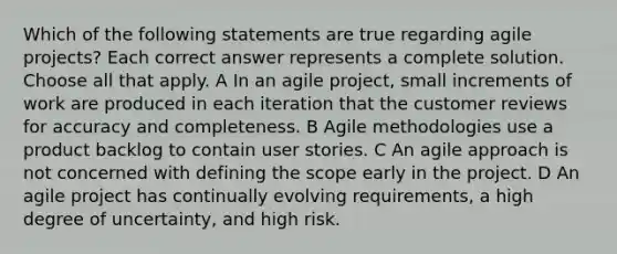 Which of the following statements are true regarding agile projects? Each correct answer represents a complete solution. Choose all that apply. A In an agile project, small increments of work are produced in each iteration that the customer reviews for accuracy and completeness. B Agile methodologies use a product backlog to contain user stories. C An agile approach is not concerned with defining the scope early in the project. D An agile project has continually evolving requirements, a high degree of uncertainty, and high risk.