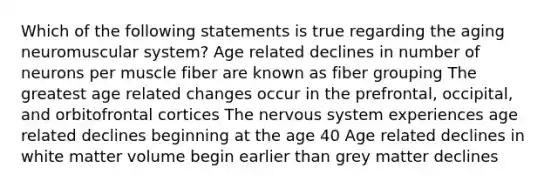 Which of the following statements is true regarding the aging neuromuscular system? Age related declines in number of neurons per muscle fiber are known as fiber grouping The greatest age related changes occur in the prefrontal, occipital, and orbitofrontal cortices The <a href='https://www.questionai.com/knowledge/kThdVqrsqy-nervous-system' class='anchor-knowledge'>nervous system</a> experiences age related declines beginning at the age 40 Age related declines in white matter volume begin earlier than grey matter declines