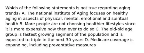 Which of the following statements is not true regarding aging trends? A. The national institute of Aging focuses on healthy aging in aspects of physical, mental, emotional and spiritual health B. More people are not choosing healthier lifestyles since it is more expensive now then ever to do so C. The old-old age group is fastest growing segment of the population and is expected to triple in the next 30 years D. Medicare coverage is expanding, including preventative measures