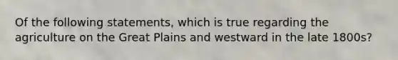 Of the following statements, which is true regarding the agriculture on the Great Plains and westward in the late 1800s?