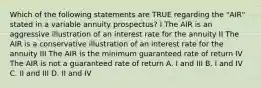 Which of the following statements are TRUE regarding the "AIR" stated in a variable annuity prospectus? I The AIR is an aggressive illustration of an interest rate for the annuity II The AIR is a conservative illustration of an interest rate for the annuity III The AIR is the minimum guaranteed rate of return IV The AIR is not a guaranteed rate of return A. I and III B. I and IV C. II and III D. II and IV