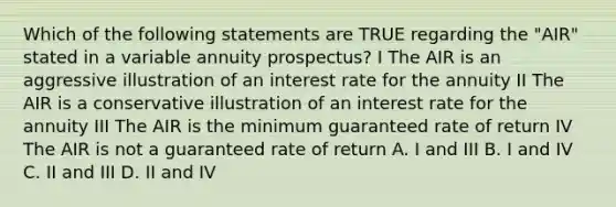 Which of the following statements are TRUE regarding the "AIR" stated in a variable annuity prospectus? I The AIR is an aggressive illustration of an interest rate for the annuity II The AIR is a conservative illustration of an interest rate for the annuity III The AIR is the minimum guaranteed rate of return IV The AIR is not a guaranteed rate of return A. I and III B. I and IV C. II and III D. II and IV