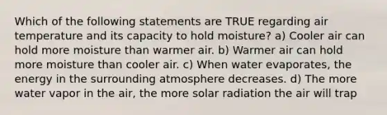 Which of the following statements are TRUE regarding air temperature and its capacity to hold moisture? a) Cooler air can hold more moisture than warmer air. b) Warmer air can hold more moisture than cooler air. c) When water evaporates, the energy in the surrounding atmosphere decreases. d) The more water vapor in the air, the more solar radiation the air will trap