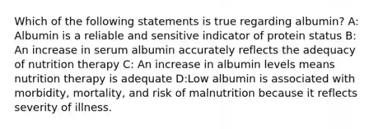 Which of the following statements is true regarding albumin? A: Albumin is a reliable and sensitive indicator of protein status B: An increase in serum albumin accurately reflects the adequacy of nutrition therapy C: An increase in albumin levels means nutrition therapy is adequate D:Low albumin is associated with morbidity, mortality, and risk of malnutrition because it reflects severity of illness.