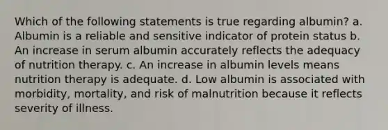 Which of the following statements is true regarding albumin? a. Albumin is a reliable and sensitive indicator of protein status b. An increase in serum albumin accurately reflects the adequacy of nutrition therapy. c. An increase in albumin levels means nutrition therapy is adequate. d. Low albumin is associated with morbidity, mortality, and risk of malnutrition because it reflects severity of illness.