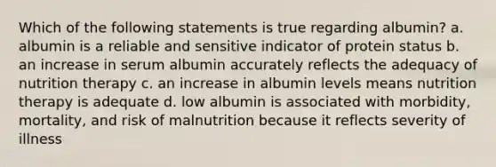 Which of the following statements is true regarding albumin? a. albumin is a reliable and sensitive indicator of protein status b. an increase in serum albumin accurately reflects the adequacy of nutrition therapy c. an increase in albumin levels means nutrition therapy is adequate d. low albumin is associated with morbidity, mortality, and risk of malnutrition because it reflects severity of illness