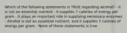 Which of the following statements is TRUE regarding alcohol? - it is not an essential nutrient - it supplies 7 calories of energy per gram - it plays an important role in supplying necessary enzymes - Alcohol is not an essential nutrient, and it supplies 7 calories of energy per gram - None of these statements is true