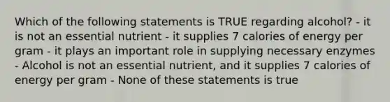 Which of the following statements is TRUE regarding alcohol? - it is not an essential nutrient - it supplies 7 calories of energy per gram - it plays an important role in supplying necessary enzymes - Alcohol is not an essential nutrient, and it supplies 7 calories of energy per gram - None of these statements is true