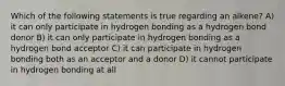 Which of the following statements is true regarding an alkene? A) it can only participate in hydrogen bonding as a hydrogen bond donor B) it can only participate in hydrogen bonding as a hydrogen bond acceptor C) it can participate in hydrogen bonding both as an acceptor and a donor D) it cannot participate in hydrogen bonding at all