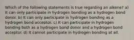 Which of the following statements is true regarding an alkene? a) It can only participate in hydrogen bonding as a hydrogen bond donor. b) It can only participate in hydrogen bonding as a hydrogen bond acceptor. c) It can participate in hydrogen bonding both as a hydrogen bond donor and a hydrogen bond acceptor. d) It cannot participate in hydrogen bonding at all.