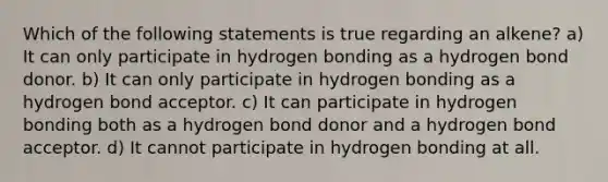 Which of the following statements is true regarding an alkene? a) It can only participate in hydrogen bonding as a hydrogen bond donor. b) It can only participate in hydrogen bonding as a hydrogen bond acceptor. c) It can participate in hydrogen bonding both as a hydrogen bond donor and a hydrogen bond acceptor. d) It cannot participate in hydrogen bonding at all.