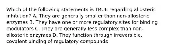 Which of the following statements is TRUE regarding allosteric inhibition? A. They are generally smaller than non-allosteric enzymes B. They have one or more regulatory sites for binding modulators C. They are generally less complex than non-allosteric enzymes D. They function through irreversible, covalent binding of regulatory compounds