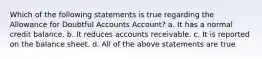 Which of the following statements is true regarding the Allowance for Doubtful Accounts Account? a. It has a normal credit balance. b. It reduces accounts receivable. c. It is reported on the balance sheet. d. All of the above statements are true