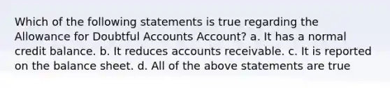 Which of the following statements is true regarding the Allowance for Doubtful Accounts Account? a. It has a normal credit balance. b. It reduces accounts receivable. c. It is reported on the balance sheet. d. All of the above statements are true