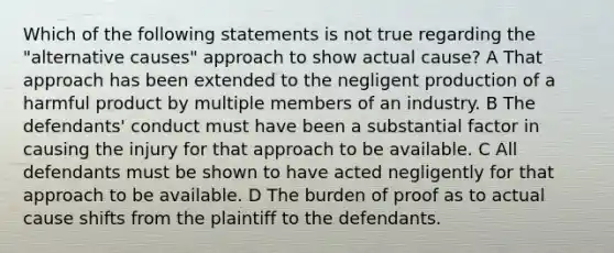 Which of the following statements is not true regarding the "alternative causes" approach to show actual cause? A That approach has been extended to the negligent production of a harmful product by multiple members of an industry. B The defendants' conduct must have been a substantial factor in causing the injury for that approach to be available. C All defendants must be shown to have acted negligently for that approach to be available. D The burden of proof as to actual cause shifts from the plaintiff to the defendants.