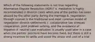 Which of the following statements is not true regarding Alternative Dispute Resolution (ADR)? a. mediation is highly recommended in divorce cases when one of the parties has been abused by the other party during the marriage b. negotiation through counsel is the traditional and most common model of negotiation divorce settlements c. collaborative law stresses cooperation, joint problem solving, and the avoidance of litigation d. neutral case evaluation is usually used later in a case when the parties' positions have become fixed, but there is still a strong incentive to settle and avoid the stress and cost of a trial