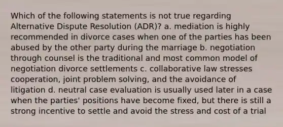 Which of the following statements is not true regarding Alternative Dispute Resolution (ADR)? a. mediation is highly recommended in divorce cases when one of the parties has been abused by the other party during the marriage b. negotiation through counsel is the traditional and most common model of negotiation divorce settlements c. collaborative law stresses cooperation, joint problem solving, and the avoidance of litigation d. neutral case evaluation is usually used later in a case when the parties' positions have become fixed, but there is still a strong incentive to settle and avoid the stress and cost of a trial