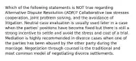 Which of the following statements is NOT true regarding Alternative Dispute Resolution (ADR)? Collaborative law stresses cooperation, joint problem solving, and the avoidance of litigation. Neutral case evaluation is usually used later in a case when the parties' positions have become fixed but there is still a strong incentive to settle and avoid the stress and cost of a trial. Mediation is highly recommended in divorce cases when one of the parties has been abused by the other party during the marriage. Negotiation through counsel is the traditional and most common model of negotiating divorce settlements.