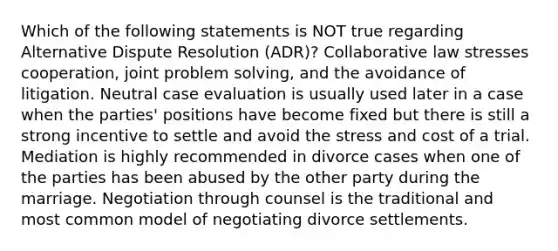 Which of the following statements is NOT true regarding Alternative Dispute Resolution (ADR)? Collaborative law stresses cooperation, joint problem solving, and the avoidance of litigation. Neutral case evaluation is usually used later in a case when the parties' positions have become fixed but there is still a strong incentive to settle and avoid the stress and cost of a trial. Mediation is highly recommended in divorce cases when one of the parties has been abused by the other party during the marriage. Negotiation through counsel is the traditional and most common model of negotiating divorce settlements.