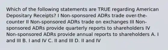 Which of the following statements are TRUE regarding American Depositary Receipts? I Non-sponsored ADRs trade over-the-counter II Non-sponsored ADRs trade on exchanges III Non-sponsored ADRs provide quarterly reports to shareholders IV Non-sponsored ADRs provide annual reports to shareholders A. I and III B. I and IV C. II and III D. II and IV