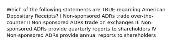 Which of the following statements are TRUE regarding American Depositary Receipts? I Non-sponsored ADRs trade over-the-counter II Non-sponsored ADRs trade on exchanges III Non-sponsored ADRs provide quarterly reports to shareholders IV Non-sponsored ADRs provide annual reports to shareholders