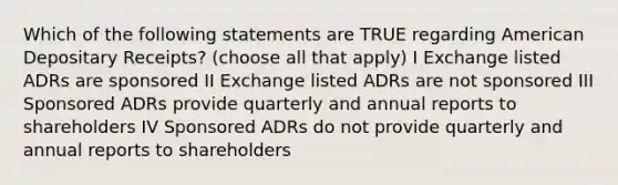 Which of the following statements are TRUE regarding American Depositary Receipts? (choose all that apply) I Exchange listed ADRs are sponsored II Exchange listed ADRs are not sponsored III Sponsored ADRs provide quarterly and annual reports to shareholders IV Sponsored ADRs do not provide quarterly and annual reports to shareholders