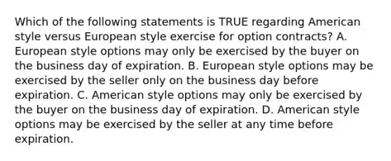 Which of the following statements is TRUE regarding American style versus European style exercise for option contracts? A. European style options may only be exercised by the buyer on the business day of expiration. B. European style options may be exercised by the seller only on the business day before expiration. C. American style options may only be exercised by the buyer on the business day of expiration. D. American style options may be exercised by the seller at any time before expiration.