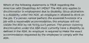 Which of the following statements is TRUE regarding the American with Disabilities Act (ADA)? The ADA only applies to discrimination in employment due to disability. Since alcoholism is a disability under the ADA, an employee is allowed to drink on the job. If a person cannot perform the essential functions of a job with a reasonable accommodation, the employer will not violate the ADA by not hiring such person. The person claiming discrimination under the ADA must currently have a disability as defined in the ADA. An employer is required to make the exact accommodation requested by the employee to comply with the ADA.