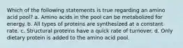 Which of the following statements is true regarding an amino acid pool? a. Amino acids in the pool can be metabolized for energy. b. All types of proteins are synthesized at a constant rate. c. Structural proteins have a quick rate of turnover. d. Only dietary protein is added to the amino acid pool.