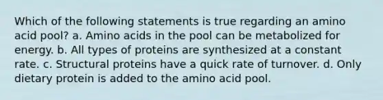 Which of the following statements is true regarding an amino acid pool? a. Amino acids in the pool can be metabolized for energy. b. All types of proteins are synthesized at a constant rate. c. Structural proteins have a quick rate of turnover. d. Only dietary protein is added to the amino acid pool.