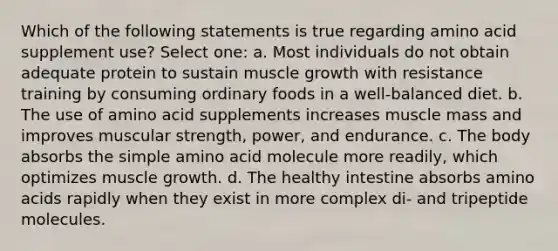 Which of the following statements is true regarding amino acid supplement use? Select one: a. Most individuals do not obtain adequate protein to sustain muscle growth with resistance training by consuming ordinary foods in a well-balanced diet. b. The use of amino acid supplements increases muscle mass and improves muscular strength, power, and endurance. c. The body absorbs the simple amino acid molecule more readily, which optimizes muscle growth. d. The healthy intestine absorbs amino acids rapidly when they exist in more complex di- and tripeptide molecules.