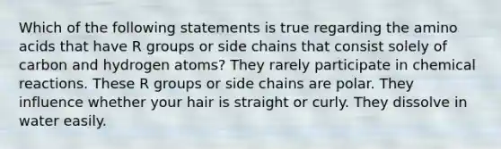 Which of the following statements is true regarding the amino acids that have R groups or side chains that consist solely of carbon and hydrogen atoms? They rarely participate in chemical reactions. These R groups or side chains are polar. They influence whether your hair is straight or curly. They dissolve in water easily.