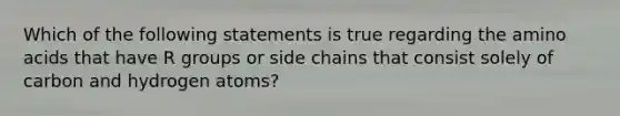 Which of the following statements is true regarding the amino acids that have R groups or side chains that consist solely of carbon and hydrogen atoms?