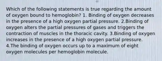 Which of the following statements is true regarding the amount of oxygen bound to hemoglobin? 1. Binding of oxygen decreases in the presence of a high oxygen partial pressure. 2.Binding of oxygen alters the partial pressures of gases and triggers the contraction of muscles in the thoracic cavity. 3.Binding of oxygen increases in the presence of a high oxygen partial pressure. 4.The binding of oxygen occurs up to a maximum of eight oxygen molecules per hemoglobin molecule.