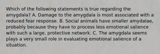 Which of the following statements is true regarding the amygdala? A. Damage to the amygdala is most associated with a reduced fear response. B. Social animals have smaller amydalae, probably because they have to process less emotional salience with such a large, protective network. C. The amygdala seems plays a very small role in evaluating emotional salience of a situation.