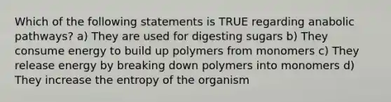 Which of the following statements is TRUE regarding anabolic pathways? a) They are used for digesting sugars b) They consume energy to build up polymers from monomers c) They release energy by breaking down polymers into monomers d) They increase the entropy of the organism