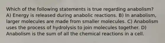 Which of the following statements is true regarding anabolism? A) Energy is released during anabolic reactions. B) In anabolism, larger molecules are made from smaller molecules. C) Anabolism uses the process of hydrolysis to join molecules together. D) Anabolism is the sum of all the chemical reactions in a cell.