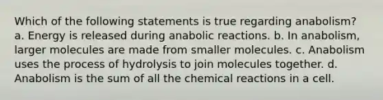 Which of the following statements is true regarding anabolism? a. Energy is released during anabolic reactions. b. In anabolism, larger molecules are made from smaller molecules. c. Anabolism uses the process of hydrolysis to join molecules together. d. Anabolism is the sum of all the chemical reactions in a cell.