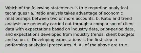 Which of the following statements is true regarding analytical techniques? a. Ratio analysis takes advantage of economic relationships between two or more accounts. b. Ratio and trend analysis are generally carried out through a comparison of client data with expectations based on industry data, prior-period data, and expectations developed from industry trends, client budgets, and so on. c. Developing expectations is the first step in performing analytical procedures. d. All of the above are true.