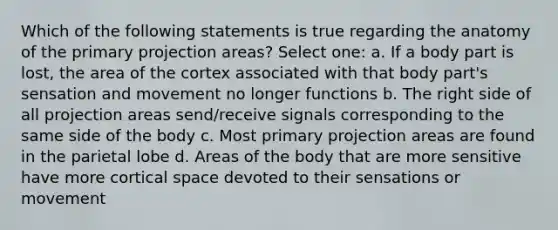 Which of the following statements is true regarding the anatomy of the primary projection areas? Select one: a. If a body part is lost, the area of the cortex associated with that body part's sensation and movement no longer functions b. The right side of all projection areas send/receive signals corresponding to the same side of the body c. Most primary projection areas are found in the parietal lobe d. Areas of the body that are more sensitive have more cortical space devoted to their sensations or movement