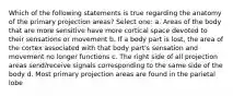 Which of the following statements is true regarding the anatomy of the primary projection areas? Select one: a. Areas of the body that are more sensitive have more cortical space devoted to their sensations or movement b. If a body part is lost, the area of the cortex associated with that body part's sensation and movement no longer functions c. The right side of all projection areas send/receive signals corresponding to the same side of the body d. Most primary projection areas are found in the parietal lobe