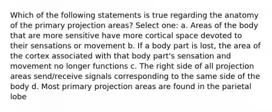 Which of the following statements is true regarding the anatomy of the primary projection areas? Select one: a. Areas of the body that are more sensitive have more cortical space devoted to their sensations or movement b. If a body part is lost, the area of the cortex associated with that body part's sensation and movement no longer functions c. The right side of all projection areas send/receive signals corresponding to the same side of the body d. Most primary projection areas are found in the parietal lobe