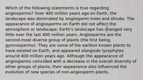 Which of the following statements is true regarding angiosperms? Over 400 million years ago on Earth, the landscape was dominated by angiosperm trees and shrubs. The appearance of angiosperms on Earth did not affect the atmosphere or landscape; Earth's landscape has changed very little over the last 400 million years. Angiosperms are the second-most diverse group of plants (the first being gymnosperms). They are some of the earliest known plants to have existed on Earth, and appeared alongside lycophytes around 400 million years ago. Although the appearance of angiosperms coincided with a decrease in the overall diversity of other groups of plants, their appearance also influenced the evolution of new species of non-angiosperm plants.