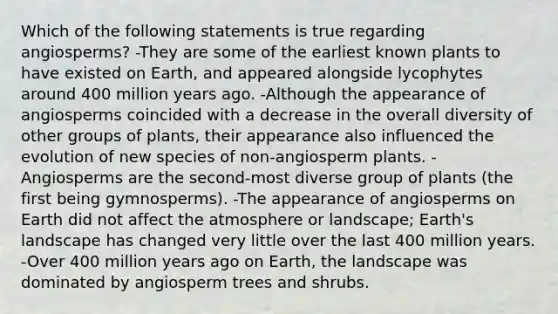 Which of the following statements is true regarding angiosperms? -They are some of the earliest known plants to have existed on Earth, and appeared alongside lycophytes around 400 million years ago. -Although the appearance of angiosperms coincided with a decrease in the overall diversity of other groups of plants, their appearance also influenced the evolution of new species of non-angiosperm plants. -Angiosperms are the second-most diverse group of plants (the first being gymnosperms). -The appearance of angiosperms on Earth did not affect the atmosphere or landscape; Earth's landscape has changed very little over the last 400 million years. -Over 400 million years ago on Earth, the landscape was dominated by angiosperm trees and shrubs.