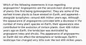 Which of the following statements is true regarding angiosperms? Angiosperms are the second-most diverse group of plants (the first being gymnosperms). They are some of the earliest known plants to have existed on Earth, and appeared—alongside lycophytes—around 400 million years ago. Although the appearance of angiosperms coincided with a decrease in the number of many plant species on Earth, their appearance also contributed to the evolution of certain plants. Over 400 million years ago on Earth, the landscape was dominated by angiosperm trees and shrubs. The appearance of angiosperms on Earth did not affect the atmosphere or landscape; Earth's landscape has changed very little over the last 400 million years.