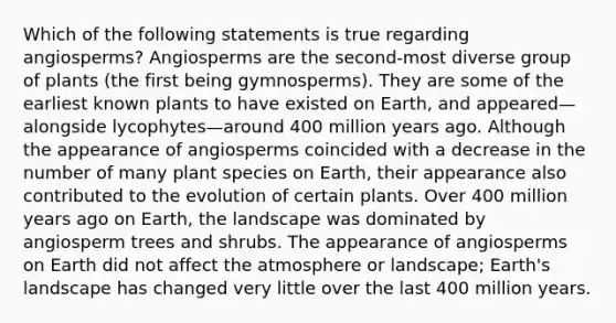 Which of the following statements is true regarding angiosperms? Angiosperms are the second-most diverse group of plants (the first being gymnosperms). They are some of the earliest known plants to have existed on Earth, and appeared—alongside lycophytes—around 400 million years ago. Although the appearance of angiosperms coincided with a decrease in the number of many plant species on Earth, their appearance also contributed to the evolution of certain plants. Over 400 million years ago on Earth, the landscape was dominated by angiosperm trees and shrubs. The appearance of angiosperms on Earth did not affect the atmosphere or landscape; Earth's landscape has changed very little over the last 400 million years.